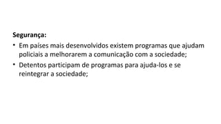 Segurança:
• Em países mais desenvolvidos existem programas que ajudam
policiais a melhorarem a comunicação com a sociedade;
• Detentos participam de programas para ajuda-los e se
reintegrar a sociedade;
 