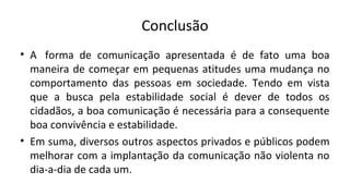 Conclusão
• A forma de comunicação apresentada é de fato uma boa
maneira de começar em pequenas atitudes uma mudança no
comportamento das pessoas em sociedade. Tendo em vista
que a busca pela estabilidade social é dever de todos os
cidadãos, a boa comunicação é necessária para a consequente
boa convivência e estabilidade.
• Em suma, diversos outros aspectos privados e públicos podem
melhorar com a implantação da comunicação não violenta no
dia-a-dia de cada um.
 