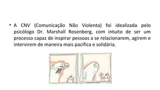 • A CNV (Comunicação Não Violenta) foi idealizada pelo
psicólogo Dr. Marshall Rosenberg, com intuito de ser um
processo capaz de inspirar pessoas a se relacionarem, agirem e
intervirem de maneira mais pacífica e solidária.
 