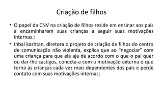 Criação de filhos
• O papel da CNV na criação de filhos reside em ensinar aos pais
a encaminharem suas crianças a seguir suas motivações
internas.;
• Inbal kashtan, diretora o projeto de criação de filhos do centro
de comunicação não violenta, explica que ao “negociar” com
uma criança para que ela aja de acordo com o que o pai quer
ou dar-lhe castigos, conecta-a com a motivação externa o que
torna as crianças cada vez mais dependentes dos pais e perde
contato com suas motivações internas;
 
