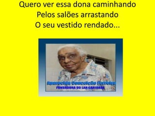 Quero ver essa dona caminhando
Pelos salões arrastando
O seu vestido rendado...

 