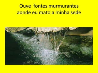 Ouve fontes murmurantes
aonde eu mato a minha sede

 