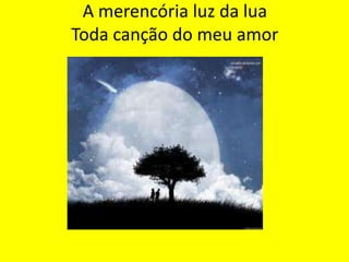 A merencória luz da lua
Toda canção do meu amor

 