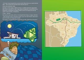 ol
Ruróp is
Urua á
r
Humaitá
Santarém
r
Altami a
bre
Lá
a
Jacar acan a
e g
Xinguara
tr
amaz
ni a
ans
ô
c
BR 230
-
MT
MS
SP
PR
SC
RS
MG
RO
AC
AM
RR
PA
AP
MA
TO
GO
DF
RJ
ES
BA
PI
CE
RN
PE
AL
SE
PB
PB
16
–
dele... Tem muitos que precisam bem mais do que eu!
Liloca não entendeu nada.
Quando a noite chegou, Mateus tomou o cuidado de dormir segurando
bem firme o amuleto na mão. Logo estava navegando novamente em seu
barquinho. Ultrapassou as águas verdes e entrou nas águas escuras do
maior rio do mundo, o Amazonas.
É aqui, – pensou.
Sem pensar duas vezes, atirou o muiraquitã bem longe, na água, dizendo:
– Este amuleto é para a floresta e tudo o que vive nela! Dentro dele está o
amor de todas as crianças do mundo!
De manhã, o muiraquitã tinha sumido de sua mão. Onde teria ido parar?
Foi você, Liloca! Igualzinho ao meu sonho! Mas não sou eu quem precisa
 