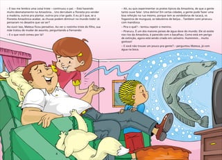 4 5
– – –
muito desmatamento na Amazônia... Uns derrubam a floresta pra vender
a madeira, outros pra plantar, outros pra criar gado. E eu já li que, se a
Floresta Amazônica acabar, as chuvas podem diminuir no mundo todo! Já
pensaram no desastre que vai ser?
Ao ouvir isso, Mateus ficou pensativo. Ao ver o rostinho triste do filho, sua
mãe tratou de mudar de assunto, perguntando a Fernando:
– E o que você comeu por lá?
E isso me lembra uma coisa triste continuou o pai. Está havendo –
tanto ouve falar. Uma delícia! Em certas cidades, a gente pode fazer uma
boa refeição na rua mesmo, porque tem as vendedoras de tacacá, os
fogareiros de munguzá, os tabuleiros de beijus... Também comi pirarucu
com mandioca.
– Pira o quê? – tentou repetir o menino.
– Pirarucu. É um dos maiores peixes de água doce do mundo. Ele só existe
nos rios da Amazônia, é parecido com o bacalhau. Como está em perigo
de extinção, agora está sendo criado em cativeiro. Hummmm... muito
gostoso!
– E você não trouxe um pouco pra gente? – perguntou Mateus, já com
água na boca.
Ah, eu quis experimentar os pratos típicos da Amazônia, de que a gente
 