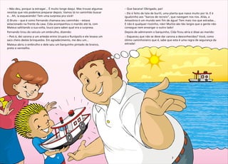 6 7
–
receitas que nós podemos preparar depois. Vamos lá no caminhão buscar
e... Ah, ia esquecendo! Tem uma surpresa pra você!
O Bruto – que é como Fernando chamava seu caminhão – estava
estacionado na frente da casa. Cida acompanhou o marido até lá, com
Mateus saltitando a sua volta, louco para saber qual era a surpresa.
Fernando tirou do veículo um embrulho, dizendo:
– Pois é, dei carona a um artesão entre Uruará e Rurópolis e ele levava um
saco cheio destes brinquedos. Em agradecimento, me deu um...
Mateus abriu o embrulho e dele saiu um barquinho pintado de branco,
preto e vermelho.
Não deu, porque ia estragar... É muito longe daqui. Mas trouxe algumas –
– Ele é feito de tala de buriti, uma planta que nasce muito por lá. E é
igualzinho aos “barcos de recreio”, que navegam nos rios. Aliás, a
Amazônia é um mundo sem fim de água! Tem mais rios que estradas...
E não é qualquer riozinho, não! Muitos são tão largos que a gente não
consegue nem enxergar o outro lado!
Depois de admirarem o barquinho, Cida ficou séria e disse ao marido:
– Esqueceu que não se deve dar carona a desconhecidos? Você, como
ótimo caminhoneiro que é, sabe que esta é uma regra de segurança da
estrada!
Que bacana! Obrigado, pai!
 