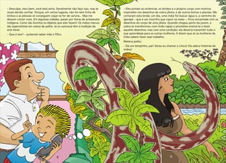 9
8
–
vezes decido confiar. Porque, em certos lugares, não há nem linha de
ônibus e as pessoas só conseguem viajar se for de carona... Mas me
deixem contar mais. Em algumas cidades, passei por feiras de artesanato
indígena. Como são bonitos os objetos que eles fazem! Os índios macuxi
são especialistas em cestos de palha. Já os caxinauá têm a tradição da
arte kene.
– Que é isso? – quiseram saber mãe e filho.
Desculpe, meu bem, você está certa. Geralmente não faço isso, mas às –
inspirados nos desenhos da cobra jibóia, e de outros bichos e plantas. Me
contaram esta lenda: um dia, uma índia foi buscar água e, a caminho do
igarapé – que é um riozinho que nasce na mata –, ficou encantada com os
desenhos do corpo de uma jibóia. Quando chegou perto da jovem, a
cobra se transformou num lindo rapaz e prometeu ensiná-la a fazer
aqueles desenhos, mas com uma condição: ela deveria transmitir tudo o
que aprendesse para as outras mulheres. E dizem que só as mulheres da
tribo sabem fazer esse trabalho.
Mateus pediu:
– Dá um tempinho, pai! Deixa eu chamar a Liloca! Ela adora histórias de
índios!
Eles pintam as cerâmicas, os tecidos e o próprio corpo com motivos
 