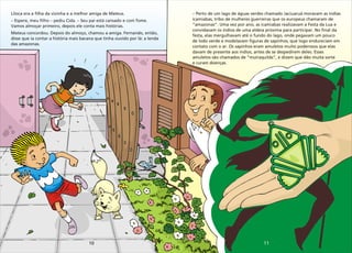 11
10
Liloca era a filha da vizinha e a melhor amiga de Mateus.
– Espere, meu filho – pediu Cida. – Seu pai está cansado e com fome.
Vamos almoçar primeiro, depois ele conta mais histórias.
Mateus concordou. Depois do almoço, chamou a amiga. Fernando, então,
disse que ia contar a história mais bacana que tinha ouvido por lá: a lenda
das amazonas.
–
icamiabas, tribo de mulheres guerreiras que os europeus chamaram de
“amazonas”. Uma vez por ano, as icamiabas realizavam a Festa da Lua e
convidavam os índios de uma aldeia próxima para participar. No final da
festa, elas mergulhavam até o fundo do lago, onde pegavam um pouco
de lodo verde e modelavam figuras de sapinhos, que logo endureciam em
contato com o ar. Os sapinhos eram amuletos muito poderosos que elas
davam de presente aos índios, antes de se despedirem deles. Esses
amuletos são chamados de “muiraquitãs”, e dizem que dão muita sorte
e curam doenças.
Perto de um lago de águas verdes chamado Jaciuaruá moravam as índias
 