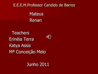 E.E.E.M.Professor Candido de Barros                      Mateus                       Renan Teachers Erinéia Terra Katya Assis       Mª Conceição Melo                    Junho 2011 