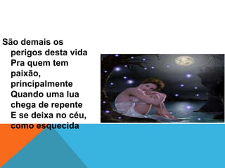 São demais os
perigos desta vida
Pra quem tem
paixão,
principalmente
Quando uma lua
chega de repente
E se deixa no céu,
como esquecida

 