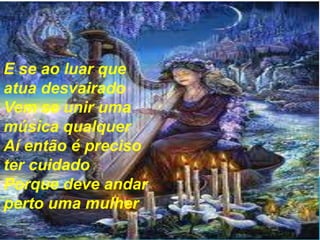 E se ao luar que
atua desvairado
Vem se unir uma
música qualquer
Aí então é preciso
ter cuidado
Porque deve andar
perto uma mulher

 