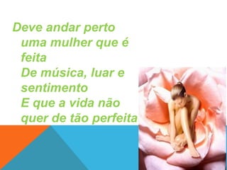 Deve andar perto
uma mulher que é
feita
De música, luar e
sentimento
E que a vida não
quer de tão perfeita

 