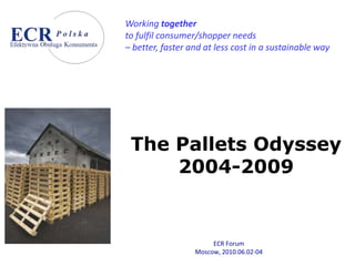 Working together
to fulfil consumer/shopper needs
– better, faster and at less cost in a sustainable way




 The Pallets Odyssey
     2004-2009


                       ECR Forum
                  Moscow, 2010.06.02-04
 
