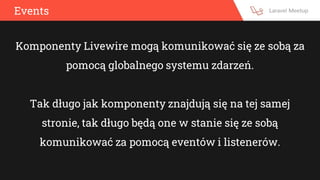 Events
Komponenty Livewire mogą komunikować się ze sobą za
pomocą globalnego systemu zdarzeń.
Tak długo jak komponenty znajdują się na tej samej
stronie, tak długo będą one w stanie się ze sobą
komunikować za pomocą eventów i listenerów.
 