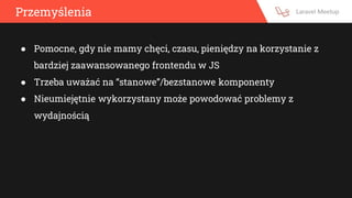 Przemyślenia
● Pomocne, gdy nie mamy chęci, czasu, pieniędzy na korzystanie z
bardziej zaawansowanego frontendu w JS
● Trzeba uważać na “stanowe”/bezstanowe komponenty
● Nieumiejętnie wykorzystany może powodować problemy z
wydajnością
 