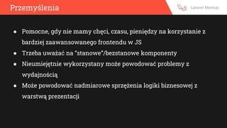 Przemyślenia
● Pomocne, gdy nie mamy chęci, czasu, pieniędzy na korzystanie z
bardziej zaawansowanego frontendu w JS
● Trzeba uważać na “stanowe”/bezstanowe komponenty
● Nieumiejętnie wykorzystany może powodować problemy z
wydajnością
● Może powodować nadmiarowe sprzężenia logiki biznesowej z
warstwą prezentacji
 