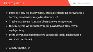 Przemyślenia
● Pomocne, gdy nie mamy chęci, czasu, pieniędzy na korzystanie z
bardziej zaawansowanego frontendu w JS
● Trzeba uważać na “stanowe”/bezstanowe komponenty
● Nieumiejętnie wykorzystany może powodować problemy z
wydajnością
● Może powodować nadmiarowe sprzężenia logiki biznesowej z
warstwą prezentacji
● A może Inertia.js?
 