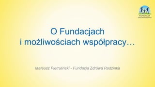 O Fundacjach
i możliwościach współpracy…
Mateusz Pietruliński - Fundacja Zdrowa Rodzinka
 