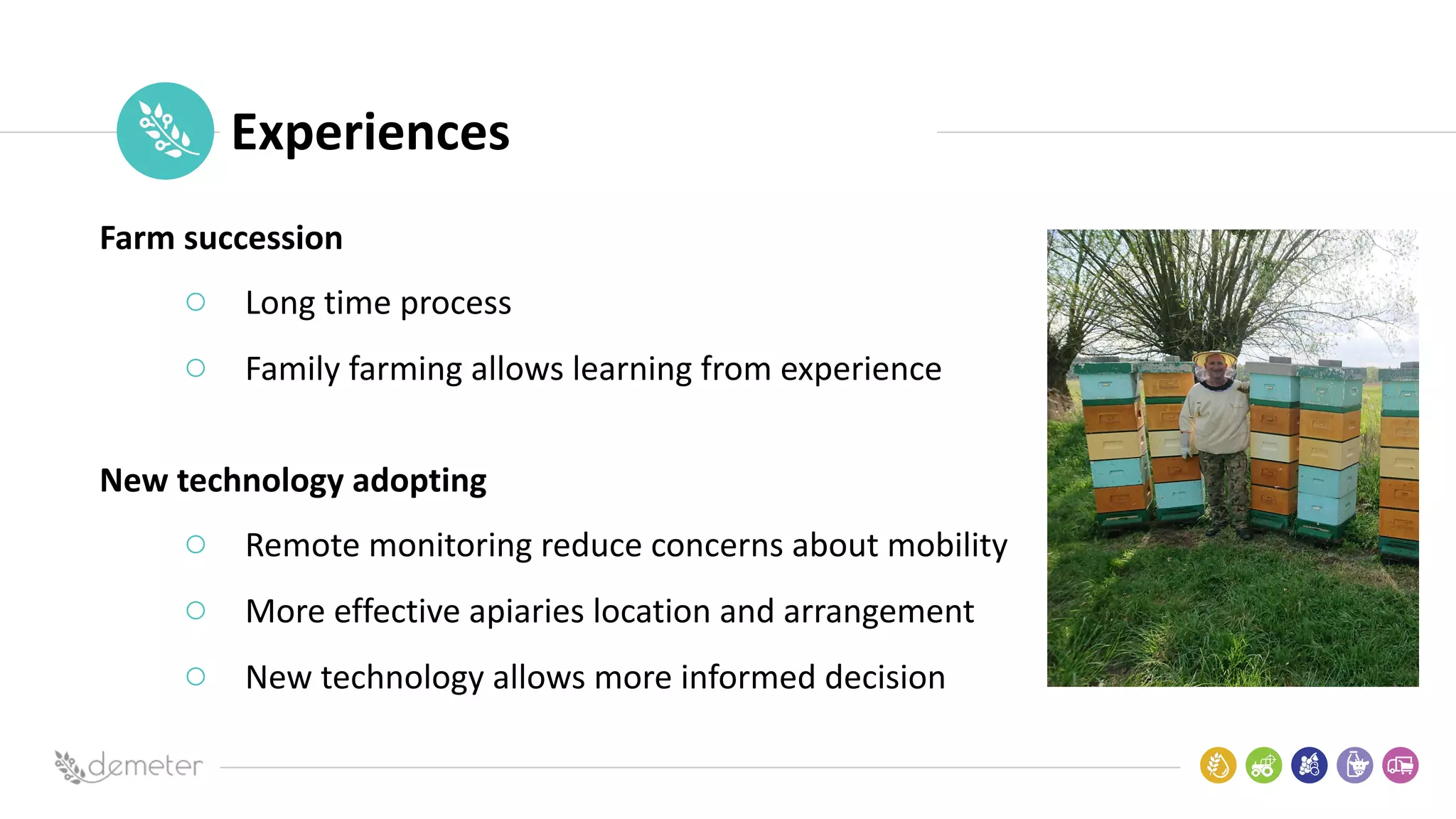Place
Pilot
icon Experiences
Farm succession
○ Long time process
○ Family farming allows learning from experience
New technology adopting
○ Remote monitoring reduce concerns about mobility
○ More effective apiaries location and arrangement
○ New technology allows more informed decision
 