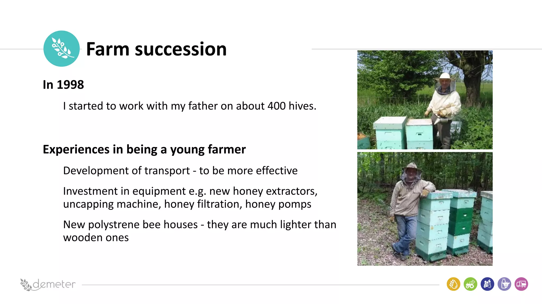 Place
Pilot
icon Farm succession
In 1998
I started to work with my father on about 400 hives.
Experiences in being a young farmer
Development of transport - to be more effective
Investment in equipment e.g. new honey extractors,
uncapping machine, honey filtration, honey pomps
New polystrene bee houses - they are much lighter than
wooden ones
 