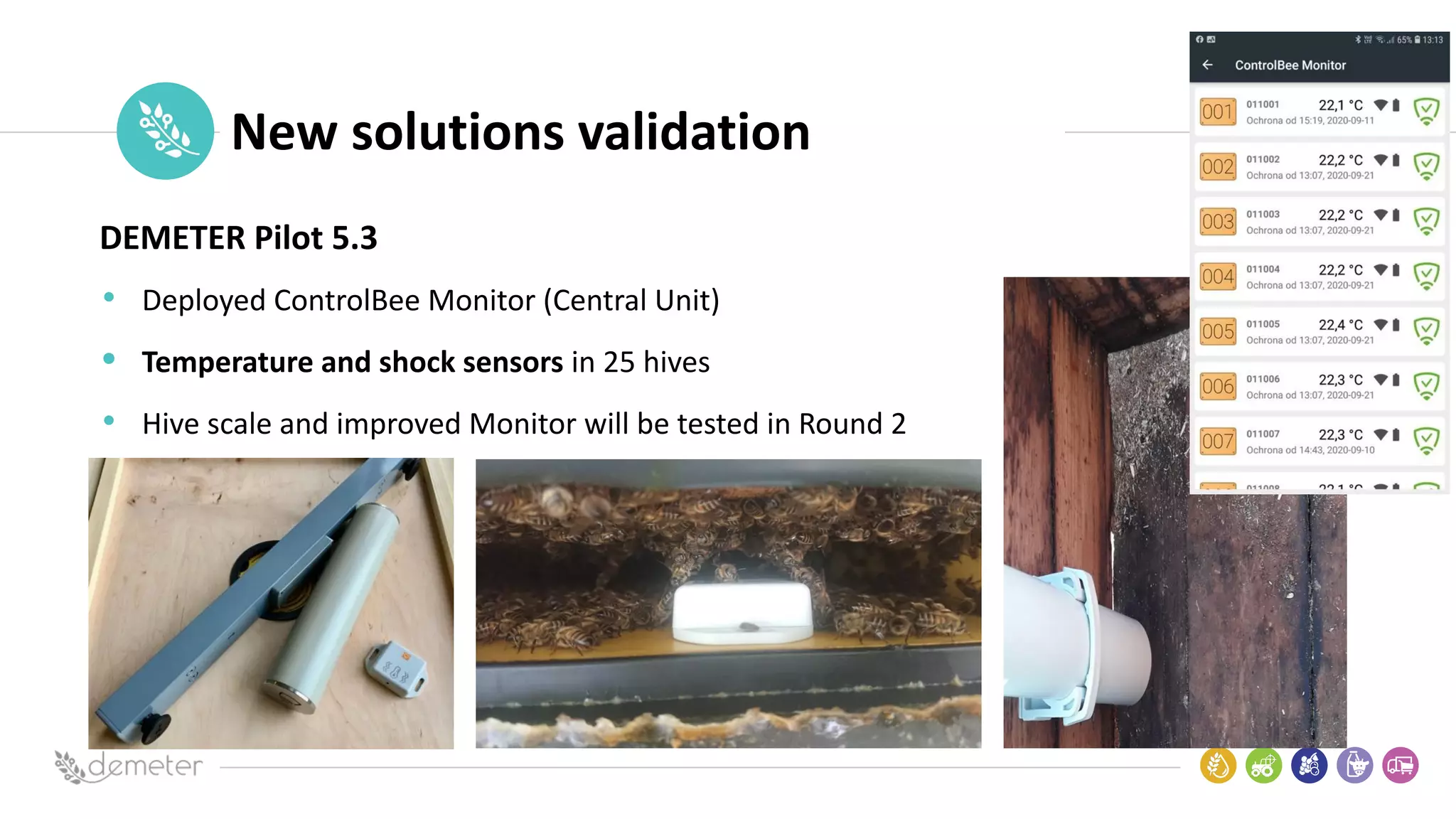 Place
Pilot
icon New solutions validation
DEMETER Pilot 5.3
• Deployed ControlBee Monitor (Central Unit)
• Temperature and shock sensors in 25 hives
• Hive scale and improved Monitor will be tested in Round 2
 
