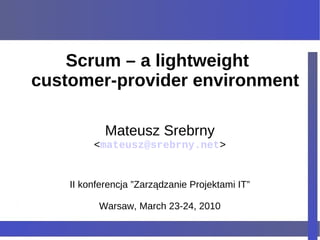 Scrum – a lightweight
customer-provider environment

            Mateusz Srebrny
         <mateusz@srebrny.net>


    II konferencja ”Zarządzanie Projektami IT”

          Warsaw, March 23-24, 2010
 