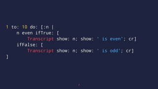 1 to: 10 do: [:n |
n even ifTrue: [
Transcript show: n; show: ' is even'; cr]
ifFalse: [
Transcript show: n; show: ' is odd'; cr]
]
7
 