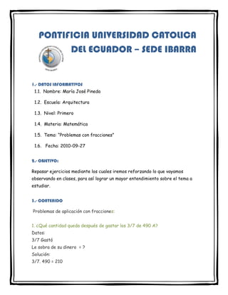 233045655320PONTIFICIA UNIVERSIDAD CATOLICA DEL ECUADOR – SEDE IBARRA<br />1.- DATOS INFORMATIVOS  1.1.  Nombre: María José Pineda<br />  1.2.  Escuela: Arquitectura<br />  1.3.  Nivel: Primero<br />  1.4.  Materia: Matemática<br />  1.5.  Tema: “Problemas con fracciones”<br />  1.6.   Fecha: 2010-09-272.- OBJETIVO:<br />Repasar ejercicios mediante los cuales iremos reforzando lo que vayamos observando en clases, para así lograr un mayor entendimiento sobre el tema a estudiar.3.- CONTENIDO<br /> Problemas de aplicación con fracciones:1. ¿Qué cantidad queda después de gastar los 3/7 de 490 A?Datos:3/7 GastóLe sobra de su dinero  = ?Solución:3/7. 490 = 210410 – 210= 280Le sobra 280 de su dinero2. Se han vendido los 3/5 de una pieza de género de 200 m, luego 1/4 del resto. ¿Cuántos metros quedan?Solución:3/5 . 200 = 1202/5 . 200= 80 . 1/4 = 20120 + 20= 140200 – 140= 60Quedan 60 m3. ¿Cuantos metros de género hay en 15 ½ piezas del mismo si cada pieza tiene una longitud de 128 ¾ metros?Datos:31/2 piezas515/4 metrosSolución:31/2. 515/4 = 15965/8Hay 1995 5/8 m4. Un obrero que debe abrir una zanja de 65m de largo ha hecho primero los 2/13 de la misma y luego el duplo de lo ya hecho. ¿Qué longitud debe abrir aun?Solución:65. 2/13 = 1010 + 20= 3065 – 30= 35Debe abrir 35 m5. Las dos terceras partes de una suma de dinero más 1/5 de la misma es igual a 182 A. ¿Cuál es la suma total?Solución:2/3 x + 1/5 x= 182X ( 13/15)= 182X= 210La suma era 210 A.6. En una librería se compran artículos por valor de 870 A. Ha vendido las dos terceras partes de lo que compro realizando un beneficio igual a los 2/5 del precio total de la compra. ¿Cuánto cobro por las mercaderías vendidas?Solución:870. 2/3 = 580870. 2/5 = 348580 + 348= 928Cobró 928 A7. ¿A que es igual el cociente de un numero fraccionario por su numerador?Solución:x/y . 1/x = 1/yEs igual a 1/y8. Una deuda más 2/5 de la misma alcanzan a 14000 A. ¿A cuánto asciende la deuda?Solución:x + 2/5 x= 1400X ( 1+ 2/5)= 1400X ( 7/5)= 1400X= 10000La deuda asciende a 10000 A9. Una modista emplea 3 ¼ metros para hacer un vestido. ¿Cuántos de estos vestidos puede hacer con 52m.?Solución:13/4 x = 52X= 16Puede hacer 16 vestidos 10. Un caballero frente a una mesa de juego, pierde los 3/5 de lo que poseía, luego los ¾ de lo que le quedaba, quedándole aun 900 A. ¿Cuánto tenia?Solución:x - 3/5 x -3/4 (x - 3/5 x )= 900x - 3/5 x - 3/4 x+ 9/20 x = 900x( (20-12-15+9)/20 )= 9002/20 x = 900X= 9000Tenía 9000 A11. Dos señoras van al supermercado y llevan entre las dos 494 A. La primera gasta los 3/7 de lo que llevaba y la segunda los 2/3 de lo que llevaba, quedando ambas con la misma suma de dinero después del gasto realizado. ¿Cuánto tenia cada una?Solución:X + y = 494x - 3/7 x = y - 2/3 y x( (7-3)/7 )= y ( (3-2)/3 )X = 7/12 y Reemplazando x:7/12 y + y = 49419/12y = 494 y= 312Reemplazando y:X + y = 494X= 494 – 312X= 182Cada una tenía 182 A y 312 A, respectivamente12. Un terreno se remata dividido en 16 lotes iguales; se presentaron solamente 3 interesados el 1ro adquirió ¼ del terreno total; el 2do ½, y el 3ro 1/8. ¿Cuántos lotes adquirió cada uno?¿Cuantos lotes quedaron sin vender?Solución:16. 1/4 = 416. 1/2 = 816. 1/8 = 24 + 8 + 2= 1416 – 14= 2Les correspondió 4,8 y 2 lotes, respectivamente, y quedaron sin vender 2 lotes13. Un frutero tiene 504 naranjas; primero vende los 3/7 y luego los 2/3 del resto. ¿Cuántas naranjas le quedan?Solución:504. 3/7 = 216504 – 216= 288 . 2/3= 192216 + 192= 408504 – 408= 96Le quedan 96 naranjas14. Hago una compra que importa los 2/3 del dinero que tengo, pero sobre ese valor me hacen un descuento de 15%. ¿Cuánto dinero tenia si me quedan 260 A?Solución:x - 2/3 x + (2/3 x . 15/100 x )= 260x - 2/3 x + 1/10 x =260x( (30-20+3)/30 )= 26013/30 x = 260X= 600Tenía 600 A4.- CONCLUSIÓNAl finalizar con la resolución de esos problemas, concluyo que mediante la práctica se puede reforzar lo aprendido en clase y así saber más de la materia.<br />5.- BIBLIOGRAFÍARepetto I<br />