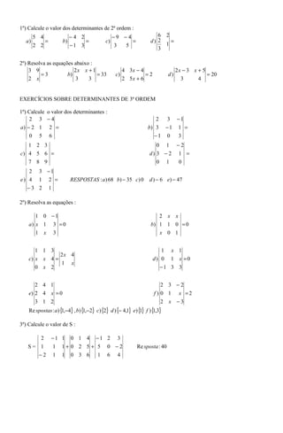 1º) Calcule o valor dos determinantes de 2ª ordem :
        5 4                  −4 2                 −9 −4                 6 2
  a)        =           b)        =          c)         =            d) 2   =
        2 2                  −1 3                  3 5                    1
                                                                        3

2º) Resolva as equações abaixo :
    3 9                 2x x + 1                        4 3x − 4                     2x − 3 x + 5
         =3          b)          = 33              c)            =2             d)                = 20
    2 x                 3     3                         2 5x + 6                       3      4


EXERCÍCIOS SOBRE DETERMINANTES DE 3ª ORDEM

1º) Calcule o valor dos determinantes :
    2 3 −4                                                            2  3 −1
a) − 2 1 2 =                                                       b) 3 − 1 1 =
    0     5     6                                                     −1 0  3
   1 2 3                                                               0 1 −2
c) 4 5 6 =                                                          d) 3 − 2 1 =
    7 8 9                                                               0       1        0
   2      3 −1
e) 4      1 2 =              RESPOSTAS : a ) 68 b) − 35 c) 0        d ) − 6 e) − 47
   −3 2         1

2º) Resolva as equações :

        1 0 −1                                                              2   x    x
    a) x 1          3 =0                                             b) 1 1 0 = 0
       1 x          3                                                   x 0 1


       1 1 3                                                             1 x 1
               2x 4
    c) x x 4 =                                                        d) 0 1 x =0
               1 x
       0 x 2                                                             −1 3 3


       2 4 1                                                               2 3 −2
    e) 2 4 x = 0                                                       f ) 0 1 x =2
        3 1 2                                                               2 x −3
    Re spostas : a ) { ,−4} , b) { ,−2} c) {2} d ) {− 4,1} e) { } f ) { ,3}
                      1           1                            1       1

3º) Calcule o valor de S :

          2     −1 1         0 1 4     −1 2        3
   S= 1             1   1+ 0 2 5 + 5          0 −2           Re sposta : 40
      −2            1   1 0 3 6 1             6 4
 