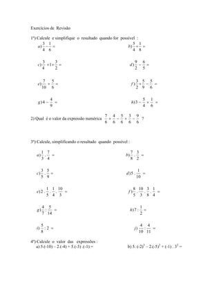 Exercícios de Revisão

1º) Calcule e simplifique o resultado quando for possível :
       3 1                                              5 1
    a)                                             b)  
       4 6                                              4 8

         3    3                                                 9 6
    c)     1                                            d)     
         4    2                                                 2 5

          7  5                                               3 5 5
    e)                                                   f)   
         10 6                                                2 9 6

             4                                                        5 1
    g) 4                                                 h) 3        
             9                                                        4 6

                                          7 4 5 3 9
2) Qual é o valor da expressão numérica         ?
                                          6 6 6 6 6



3º) Calcule, simplificando o resultado quando possível :

     1 7                                                   7 3
   a) .                                             b)     . 
     3 4                                                   8 2

     3 5                                                          1
   c) .                                              d)5 .         
     5 9                                                         10

            1 1 10                                       8 10 3 1
   e) 2 .    . .                                      f) .  . . 
            5 4 3                                        5 3 8 4

         4 5                                                         1
   g)     :                                               h) 7 :      
         7 14                                                        2

        5                                                             4 4
   i)     :2                                                   j)     :   
        8                                                            10 11

4º) Calcule o valor das expressões :
   a) 5.(-10) – 2.(-4) + 5.(-3) .(-1) =               b) 5. (-2)3 – 2.(-5)2 + (-1) . 32 =
 