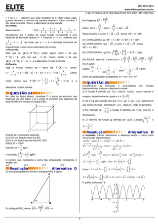 (19) 3251-1012
                                                                                                                                     www.elitecampinas.com.br
                                                                                O ELITE RESOLVE O VESTIBULAR DA AFA 2007 –MATEMÁTICA

> 1 ou x < 1. Observe que esse resultado só é válido nesse caso,
                                                                                                         a 6
quando olhamos o domínio de maneira separada. Caso contrário, f              Por Pitágoras EP =              .
não seria crescente. Assim, a alternativa (a) está correta.                                               2
b) Correta.                                                                                          3           6
                                       x     x −1    1      1                Assim cos θ =             ; senθ =    e tgθ = 2 .
Reescrevendo                    f(x) =    =        +    =      −1,                                  3           3
                                    1−x 1− x 1−x 1− x
percebemos que o gráfico de nossa função corresponde à uma                   Observando tg θ, como 1 < 2 < 3 , temos 45° < θ < 60° ;
hipérbole de assíntota vertical x = 1. Fazendo x → ±∞ , notamos que
   1                                                                         (01) VERDADEIRA: se 45° < θ < 60°                    ⇒ 90o < θ < 120o;
      − 1 → −1 , de modo que y = -1 é a assíntota horizontal de
1−x                                                                          (02) VERDADEIRA: tgθ = 2 , e como 1 < 2 < 3 , então
nossa função, o que torna a alternativa (b) correta.                         45° < θ < 60° ;
c) Incorreta.
                                                                                                                        2.tgθ     2 2
Note que se          g(x) =| f −1(x) | , existe algum ponto x tal que        (04) VERDADEIRA: tg (2θ ) =                        =      = −2 2 = −2tgθ ;
                                                                                                                       1 − tg 2θ 1 − 2
f −1(x) = −1 , uma vez que            −1 ∈ D . Assim, existe x tal que                                                               6 3 2 2 tg 2θ    2 2
           −1                                                                (08) FALSA: sen(2θ ) = 2.senθ .cosθ = 2.                 . =   ≠      =−
g(x) =| f (x) |=| −1 |= 1 , e a alternativa (c) está incorreta.                                                                     3 3   3    3       3
d) Correta.                                                                  (16) FALSA:
Seja   a    função    inversa    de   f   dada   por   −1
                                            f (x) = y , assim,                       ⎛ 3π    ⎞       1         1       1
                                                                             cossec ⎜     −θ ⎟ =             =     =       = − 3 ≠ tg 60°
     y                                            x                                  ⎝ 2     ⎠ sen ⎛ 3π    ⎞ −senθ       3
x=      ⇒ y = x(1 − y) = x − xy ⇒ y = f −1(x) =       . Desse                                      ⎜    −θ ⎟         −
   1−y                                          1+ x                                              ⎝ 2    ⎠               3
                                                                             Soma das proposições verdadeiras: 01 + 02 + 04 = 07
                                           −1
                               ⎛ 1⎞           2 = −1 <0, e a
modo, temos que f −1(0) + f −1 ⎜ − ⎟ = 0 +
                               ⎝ 2⎠        1
                                             2
                                                                                 QUESTÃO 55
                                                                             Considerando as definições e propriedades das funções
alternativa (d) está correta.
                                                                             trigonométricas, marque a alternativa correta.
                                                                             a) A função f definida por f ( x ) = sen2 x − cos2 x possui período e
    QUESTÃO 54
No cubo da figura abaixo, considere P o ponto de encontro das                imagem, respectivamente, iguais a π e ⎡0, 2 ⎤ .
                                                                                                                      ⎣     ⎦
diagonais da face ABCD e Q o ponto de encontro das diagonais da
face EFGH e θ é medida do ângulo PÊQ.                                        b) Se f e g são funções tais que f ( x ) = tgx e g ( x ) = x , sabendo-se
                                                                             que existe a função j definida por j ( x ) = (fog )( x ) , então j é periódica.
                                                                                                ⎤π π ⎡
                                                                             c) No intervalo de ⎥ , ⎢ a função h definida por h( x ) = cos 2 x é
                                                                                                ⎦4 2⎣
                                                                             decrescente.
                                                                                                                                        3x − 1
                                                                             d) O domínio da função g definida por g ( x ) = 3.arcsen          é
                                                                                                                                          2
                                                                                 ⎡1 ⎤
                                                                             D = ⎢ ,1⎥
                                                                                 ⎣3 ⎦
                                                                                 Resolução                                               Alternativa D
Analise as proposições seguintes.                                            a) Incorreta. Vamos transformar a diferença sen2x – cos2x numa
(01) 2θ é um ângulo maior que 90º                                            única função trigonométrica:
(02) θ é um ângulo do intervalo [45º, 60º]                                   sen 2 x − cos 2 x = 1 ⋅ sen 2 x − 1 ⋅ cos 2 x =
(04) tg 2θ = -2tg θ                                                                             1                             1
               1                                                               12 + 12 (                 ⋅ sen 2 x −              ⋅ cos 2 x) =
(08) sen 2θ =     tg2θ                                                                      2        2
               3                                                                           1 +1                          1 + 12
                                                                                                                          2

             ⎛ 3π     ⎞                                                              2            2                   π           π
(16) cossec ⎜     − θ ⎟ = tg60º                                                2(       sen2 x −    cos 2 x) = 2 (cos sen2 x − sen cos 2 x) =
             ⎝  2     ⎠                                                             2            2                    4           4
O número que representa a soma das proposições verdadeiras é                           ⎛      π⎞                        ⎛      π⎞
múltiplo de:                                                                   2 ⋅ sen⎜ 2 x − ⎟ . Logo, f ( x) = 2 ⋅ sen⎜ 2 x − ⎟
                                                                                       ⎝      4⎠                        ⎝      4⎠
a) 2               b) 3         c) 5         d) 7
    Resolução                                     Alternativa D                                 ⎛         π⎞              ⎛      π⎞
                                                                             Como − 1 ≤ sen⎜ 2 x −         ⎟ ≤ 1 ⇒ 0 ≤ sen⎜ 2 x − ⎟ ≤ 1 ⇒
Do enunciado,podemos formar o triângulo PEQ a seguir:                                           ⎝         4⎠              ⎝      4⎠
                                                                                        ⎛     π⎞
                                                                             0 ≤ 2 sen⎜ 2 x − ⎟ ≤ 2 ⇒ 0 ≤ f ( x) ≤ 2 ⇒ Im( f ) = [0, 2 ]
                                                                                        ⎝     4⎠
                                                                             O gráfico da função f é:




                                      a 2
Do triângulo PEQ, temos: EQ =             ; PQ = a
                                       2


                                                                         9
 