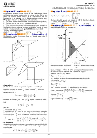 (19) 3251-1012
                                                                                                                             www.elitecampinas.com.br
                                                                                   O ELITE RESOLVE O VESTIBULAR DA AFA 2007 –MATEMÁTICA

    QUESTÃO 59                                                                      QUESTÃO 60
Considere um hexaedro regular S onde A, B e C são pontos médios                                                   ⎧2 x + y ≤ 16
de três de suas arestas concorrentes no mesmo vértice. Seja α um                                                  ⎪
                                                                                Seja S a região do plano dada por ⎨ x − y ≤ 2
plano que secciona S nos pontos A, B e C separando-o em dois                                                      ⎪x − 2 ≥ 0
sólidos S1 e S2 de volumes V1 e V2, respectivamente, onde V1 < V2.                                                ⎩
Marque (V) verdadeiro ou (F) falso em cada alternativa.                         O volume do sólido gerado pela rotação de 360º de S em torno da reta
(    ) S2 ainda poderia ser dividido em 47 sólidos de volume igual a V1         x + 1 = 0 é, em unidade de volume, igual a:
(    ) A área total de S1 é 6(3 + 3 ) da área total de S                        a) 208π           b) 235π           c) 252π         d) 316π
(    ) Se em cada três arestas concorrentes de S forem retirados os                 Resolução                                     Alternativa A
sólidos com volumes iguais ao do sólido S1, então, o volume do sólido           A representação gráfica de S é dada por:
restante seria aproximadamente igual a 83,33% do volume de S.
Tem-se a seqüência correta em:
a) V-F-V            b) F-V-F         c) F-F-V           d) V-V-F
    Resolução                                     Alternativa A
Um hexaedro regular é um cubo. Seja L a aresta desse cubo. A
divisão proposta é:

                      B

                                 C

                 A

Os dois sólidos que serão obtidos a partir desta secção são:
                                                                                                                     ⎧y ≤ −2x + 16
                                                                                                                     ⎪
                                                                                A região comum aos semi-planos ⎨ y ≥ x − 2      é o triângulo ABC da
                                                                                                                   ⎪   x≥2
                                                                                                                   ⎩
                                                                                figura, sendo que o volume do sólido gerado pela rotação do mesmo
                                                                                em torno do eixo x = -1 é dado pelo Teorema de Pappus-
                                                                                Guldin, V = 2π .SFIG .dCM , sendo:
                                                                                SFIG : área da figura;
                                                                                dCM :distância do centro de massa da figura ao eixo de rotação.
                                                                                Calculando SFIG e dCM :
                                                                                       12.4
                                                                                SFIG =      = 24
(I) Verdadeiro.                                                                          2
O sólido da esquerda é uma pirâmide, cuja base é um triângulo                   dCM = distância da reta x = – 1 até o baricentro do triângulo.
                                L                  L
retângulo isósceles de catetos , e altura também . O volume                                           ⎛ 2 + 6 + 2 0 + 4 + 12 ⎞ ⎛ 10 16 ⎞
                                2                  2                            Como o baricentro é: ⎜
                                                                                                            3
                                                                                                                  ,
                                                                                                                       3     ⎟ = ⎜ 3 , 3 ⎟ , a distância
desta pirâmide S1 é:                                                                                  ⎝                      ⎠ ⎝         ⎠
                       1          1 ⎛ 1 L L ⎞ L L3                                        10      13
                  V1 = ⋅ AB ⋅ h = ⋅ ⎜ ⋅ ⋅ ⎟ =                                   pedida é:    +1=     .
                       3          3 ⎝ 2 2 2 ⎠ 2 48                                         3       3
                                                                                                                ⎛ 13 ⎞
                                          VS                                    Logo, o volume é: V = 2π ⋅ 24 ⋅ ⎜ ⎟ = 208π
O volume do cubo é VS = L3 , logo V1 =       . Assim, o volume do sólido                                        ⎝ 3 ⎠
                                          48
S2 é:
                                        47
                       V2 = VS − V1 =      VS = 47V1
                                        48
(II) Falsa.
A área total de S é AS = 6L2 .
A área total de S1 é a soma de três triângulos isósceles e retângulos
                    L
de catetos iguais a   , mais um triângulo eqüilátero de lados iguais a
                    2
                                          2
L 2                  ⎛1 L L⎞ ⎛L 2⎞     3 L2 (3 + 3) (3 + 3)
    . Logo: A1 = 3 ⋅ ⎜ ⋅ ⋅ ⎟ + ⎜     ⋅  =          =
                               ⎜ 2 ⎟ 4
                                                            AS
 2                   ⎝2 2 2⎠ ⎝     ⎟           8       48
                                   ⎠
(III) Verdadeira.
Cada sólido retirado corresponde a um vértice do cubo sendo retirado.
Assim, serão retirados no total 8 sólidos de volume V1. Logo, o volume
que restaria é:
                                        L3 5 3 83,33
                V ' = VS − 8V1 = L3 − 8   = L ≈      VS
                                        48 6     100

                                                                           12
 