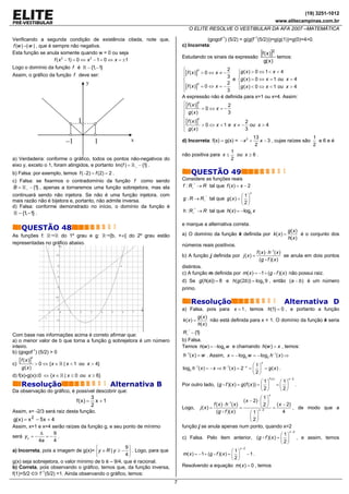 (19) 3251-1012
                                                                                                                                                   www.elitecampinas.com.br
                                                                                        O ELITE RESOLVE O VESTIBULAR DA AFA 2007 –MATEMÁTICA

Verificando a segunda condição de existência citada, note que,                                  (gogof-1) (5/2) = g(g(f–1(5/2)))=g(g(1))=g(0)=4>0.
f (w ) =| w | , que é sempre não negativa.                                           c) Incorreta:
Esta função se anula somente quando w = 0 ou seja
                                                                                     Estudando os sinais da expressão
                                                                                                                                    [f ( x )]2     temos:
                       f ( x 2 − 1) = 0 ⇔ x 2 − 1 = 0 ⇔ x = ±1                                                                          g( x )
Logo o domínio da função f é              − {1, −1}                                  ⎧                       2
                                                                                     ⎪[f ( x )] > 0 ⇔ x ≠ − 3     ⎧g ( x ) > 0 ⇔ 1 < x < 4
                                                                                                2
Assim, o gráfico da função f deve ser:                                               ⎪                            ⎪
                                                                                     ⎨                          e ⎨g ( x ) = 0 ⇔ x = 1 ou x = 4
                                         y                                           ⎪[f ( x )]2 = 0 ⇔ x = − 2    ⎪g ( x ) < 0 ⇔ x < 1 ou x > 4
                                                                                     ⎪
                                                                                     ⎩                       3    ⎩
                                                                                     A expressão não é definida para x=1 ou x=4. Assim:
                                                                                     ⎧ [f ( x )]2             2
                                                                                     ⎪            =0⇔ x=−
                                                                                     ⎪ g( x )                 3
                                                                                     ⎨
                                                                                     ⎪ [f ( x )]
                                                                                                2
                                    1                                                                                 2
                                                                                                  > 0 ⇔ x < 1 e x ≠ − ou x > 4
                                                                                     ⎪
                                                                                     ⎩ g( x )                         3
                                                                                                                                 13                          1
                              –1              1               x                      d) Incorreta: f(x) – g(x) = − x 2 +            x − 3 , cujas raízes são   e6eé
                                                                                                                                  2                          2
                                                                                                                1
                                                                                     não positiva para x ≤        ou x ≥ 6 .
a) Verdadeira: conforme o gráfico, todos os pontos não-negativos do                                             2
eixo y, exceto o 1, foram atingidos, e portanto Im(f ) = + − {1} .
b) Falsa: por exemplo, temos f ( −2) = f (2) = 2 .                                       QUESTÃO 49
c) Falsa: se fixarmos o contradomínio da função f como sendo                         Considere as funções reais
B = + − {1} , apenas a tornaremos uma função sobrejetora, mas ela                    f : R+ * → R tal que f ( x ) = x − 2
                                                                                                                             x
continuará sendo não injetora. Se não é uma função injetora, com                                                    ⎛ 1⎞
mais razão não é bijetora e, portanto, não admite inversa.                           g : R → R+ * tal que g ( x ) = ⎜ ⎟
                                                                                                                    ⎝2⎠
d) Falsa: conforme demonstrado no início, o domínio da função é
   − {1, −1} .                                                                       h : R+ * → R tal que h( x ) = − log2 x

                                                                                     e marque a alternativa correta.
      QUESTÃO 48                                                                                                                                       g( x )
As funções f:        do 1º grau e g:                  [b, +∞[ do 2º grau estão       a) O domínio da função k definida por k ( x ) =                          é o conjunto dos
                                                                                                                                                       h( x )
representadas no gráfico abaixo.                                                     números reais positivos.
                                                                                                                                  f ( x ) ⋅ h −1( x )
                                                                                     b) A função j definida por j ( x ) =                             se anula em dois pontos
                                                                                                                                    (g f )( x )
                                                                                     distintos.
                                                                                     c) A função m definida por m( x ) = −1 + (g f )( x ) não possui raiz.
                                                                                     d) Se g(h(a)) = 8 e h(g (2b )) = log3 9 , então (a − b ) é um número
                                                                                     primo.

                                                                                         Resolução                                                    Alternativa D
                                                                                     a) Falsa, pois para x = 1 , temos h(1) = 0 , e portanto a função
                                                                                                g( x )
                                                                                     k( x ) =          não está definida para x = 1. O domínio da função k seria
                                                                                                h( x )
                                                                                     R+ * − {1}
Com base nas informações acima é correto afirmar que:
a) o menor valor de b que torna a função g sobrejetora é um número                   b) Falsa.
inteiro.                                                                             Temos h(w ) = − log2 w e chamando h(w ) = x , temos:
b) (gogof-1) (5/2) > 0
                                                                                     h −1( x ) = w . Assim, x = − log2 w = − log2 h −1( x ) ⇒
     [f ( x )]
             2

c)               > 0 ⇔ {x ∈   | x < 1 ou x > 4}                                                                                ⎛ 1⎞
                                                                                                                                    x

      g( x )                                                                         log2 h −1( x ) = − x ⇒ h −1( x ) = 2− x = ⎜ ⎟ = g ( x ) .
                                                                                                                               ⎝2⎠
d) f(x)-g(x)≤0 ⇔ { x ∈        | x ≤ 0 ou x ≥ 6}
                                                                                                                                           f (x)           x −2
                                                                                                                                 ⎛ 1⎞               ⎛ 1⎞
      Resolução                                       Alternativa B                  Por outro lado, (g f )( x ) = g (f ( x )) = ⎜ ⎟               =⎜ ⎟           .
Da observação do gráfico, é possível descobrir que:                                                                              ⎝2⎠                ⎝2⎠
                                                                                                                                           x
                                    3                                                                                                 ⎛ 1⎞
                                    f (x) =
                                      x +1                                                                                 ( x − 2) ⋅ ⎜ ⎟
                                    2                                                                f ( x ) ⋅ h −1( x )              ⎝ 2 ⎠ = ( x − 2) , de modo que a
                                                                                     Logo, j ( x ) =                     =          x −2
Assim, x= -2/3 será raiz desta função.                                                                 (g f )( x )             ⎛ 1⎞               4
                                                                                                                               ⎜ ⎟
g( x ) = x 2 − 5 x + 4                                                                                                         ⎝2⎠
Assim, x=1 e x=4 serão raízes da função g, e seu ponto de mínimo                     função j se anula apenas num ponto, quando x=2
             Δ     9                                                                                                             ⎛ 1⎞
                                                                                                                                                           x −2
será y v = −    =− .                                                                 c) Falsa. Pelo item anterior, (g f )( x ) = ⎜ ⎟                              , e assim, temos
             4a    4                                                                                                             ⎝2⎠
                                      ⎧              9⎫                                                               x −2
a) Incorreta, pois a imagem de g(x)= ⎨ y ∈ R | y ≥ − ⎬ . Logo, para que                                          ⎛ 1⎞
                                      ⎩              4⎭                              m( x ) = −1 + (g f )( x ) = ⎜ ⎟ − 1 .
                                                                                                                 ⎝2⎠
g(x) seja sobrejetora, o valor mínimo de b é – 9/4, que é racional.
b) Correta, pois observando o gráfico, temos que, da função inversa,                 Resolvendo a equação m( x ) = 0 , temos
f(1)=5/2 ⇔ f–1(5/2) =1. Ainda observando o gráfico, temos:
                                                                                 7
 