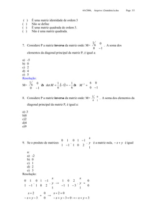 4/6/2006, Arquivo: t2matdetu1a.doc   Page 3/5



 (    )   É uma matriz identidade de ordem 3
(    )    Não se define
(    )    É uma matriz quadrada de ordem 3.
(    )    Não é uma matriz quadrada.


                                                     1    0
7. Considere P a matriz inversa da matriz onde: M=  6      
                                                      0 −1 . A soma dos
                                                           
   elementos da diagonal principal da matriz P, é igual a:

a) -5
b) 0
c) 2
d) 4
e) 5
Resolução:
   1      0                                   6 0 
M=  6       à det M = 1 .(− 1) = − 1 à M −1 = 
    0 −1                                       0 − 1
                                                       
                      6            6                

                                                          1   0
8. Considere P a matriz inversa da matriz onde: M= 
                                                   
                                                             3  .
                                                                
                                                                     A soma dos elementos da
                                                           0 1
      diagonal principal da matriz P, é igual a:

a)–3
b)0
c)2
d)4
e)9


                                                       x
                                0 1   0 1 − 1  
9. Se o produto de matrizes    1 − 1. 1 0 2 . y  é a matriz nula, − x + y é igual
                                                  
                                                 1
                                                       
    a:
    a) -2
    b) 0
    c) 1
    d) 2
    e) 3
Resolução:
                        x                   x
 0 1   0 1 − 1            1 0 2     0

 1 − 1. 1 0 2 . y  →  − 1 1 − 3 . y  =  0 
                                                
                  1                  1  
                                             
 x + 2   0           x + 2 = 0
            = → 
 − x + y − 3  0 
                     − x + y − 3 = 0 → − x + y = 3
 