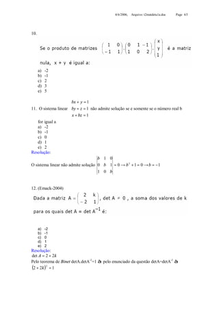 4/6/2006, Arquivo: t2matdetu1a.doc   Page 4/5




10.




      a)   -2
      b)   -1
      c)   2
      d)   3
      e)   5

                     bx + y = 1
                     
11. O sistema linear by + z = 1 não admite solução se e somente se o número real b
                      x + bz = 1
                     
    for igual a
    a) -2
    b) -1
    c) 0
    d) 1
    e) 2
Resolução:
                                    b 1 0
O sistema linear não admite solução 0 b 1 = 0 → b 3 + 1 = 0 → b = −1
                                     1 0 b


12. (Emack-2004)




      a)   -2
      b)   -1
      c)   0
      d)   1
      e)   2
Resolução:
det A = 2 + 2k
Pelo teorema de Binet detA.detA-1=1 à pelo enunciado da questão detA=detA-1 à
(2 + 2k )2 = 1
 