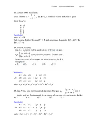 4/6/2006, Arquivo: t2matdetu1a.doc   Page 5/5



13. (Emack-2004, modificada)
                   3 k
                   − 3 1 , det A ≠ 0 , a soma dos valores de k para os quais
Dada a matriz A =        
                         
detA=detA-1 é:

        a)    -3
        b)   -2
        c)   -1
        d)   0
        e)   1
Resolução:
det A = 3 + 3k
Pelo teorema de Binet detA.detA-1=1 à pelo enunciado da questão detA=detA-1 à
(3 + 3k )2 = 1
14. (UFSCAR, JUN/2005)




Resolução:
     a11 a12 a13   p 2 p 2 p 
                                   
A =  a 21 a 22 a 23  =  2 p p 2 p 
     a31 a32 a33   2 p 2 p p 
                                   
det A = p + 8 p + 8 p − 4 p − 4 p − 4 p 3 = 5. p 3
          3    3      3      3   3




                                                                 2 p, se i = j
15. Seja A=(aij) uma matriz quadrada de ordem 3 tal que, aij =                 com p
                                                                  p, se i ≠ j
    inteiro positivo. Em tais condições, é correto afirmar que, necessariamente, detA é:
a) 2.           b) 4.          c) 5.          d) 7.          e) 11.

Resolução:
     a11 a12 a13   2 p p      p
                                
A =  a 21 a 22 a 23  =  p 2 p p 
     a31 a32 a33   p       p 2 p
                                
det A = 8 p 3 + p 3 + p 3 − 2 p 3 − 2 p 3 − 2 p 3 = 4. p 3
 