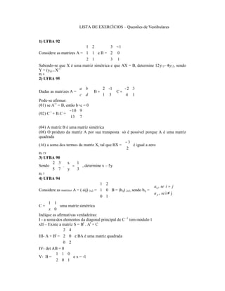 LISTA DE EXERCÍCIOS – Questões de Vestibulares


1) UFBA 92
                          1 2          3 − 1
                                            
Considere as matrizes A =  1 1  e B =  2 0 
                          2 1         3 1 
                                            
Sabendo-se que X é uma matriz simétrica e que AX = B, determine 12y11- 4y12, sendo
Y = (yij) = X-1
R) 4
2) UFBA 95

                         a b      2 - 1    - 2 3
Dadas as matrizes A =         B = 1 3  C =  4 1
                         c d                    
Pode-se afirmar:
(01) se A-1 = B, então b+c = 0
                   − 10 9 
(02) C t + B.C =  13 7  
                          

(04) A matriz B é uma matriz simétrica
(08) O produto da matriz A por sua transposta só é possível porque A é uma matriz
quadrada
                                                 − 3
(16) a soma dos termos da matriz X, tal que BX =   é igual a zero
                                                 2
R) 19
3) UFBA 90
       2 3     x  1
Sendo     .     y  = 3 , determine x – 5y
      5 7         
R) 7
4) UFBA 94
                                       1 2
                                                                        aij , se i = j
                                                                        
Considere as matrizes A = ( aij) 3x2 = 1 0 B = (bij) 2x3, sendo bij = 
                                                                      a ji , se i ≠ j
                                                                        
                                       0 1 
                                           
      1 1 
C=           uma matriz simétrica
       x 0
Indique as afirmativas verdadeiras:
I - a soma dos elementos da diagonal principal de C –1 tem módulo 1
xII – Existe a matriz S = Bt . At + C
                 2 4
III- A + B = 2 0 e BA é uma matriz quadrada
           t
                    
                0 2
                    
IV- det AB = 0
         1 1 0
V- B =          e x = -1
         2 0 1 
 