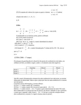 Arquivo: Questões matrizes-2003.doc     Page 12/13


                                                             x + mz = 0
                                                            
    (32) O conjunto de valores de m para os quais o sistema mx + y = 0 admite
                                                             x + my = 0
                                                            
    solução não-nula é { -1 , 0 , 1 }

    R) 38



    UFBA

         2 − 1
                          - 1 2 3      −1 a 
   A =− 2 2  ; B =       2 1 1  ; C =  3 6  , com a = det (A.B).
                                               
         0                                  
                1
   Considerando-se as matrizes acima, pode-se afirmar:
   (01) A.B é matriz inversível
   (02) det C + det (A.B) = 6
   (04) A.B + B.A = I3 , sendo I3 a matriz identidade de ordem3
 (08) det( Ct ) : det ( C-1 ) = 36
 (16) A matriz C + Ct é simétrica
                   x
 (32) Sendo X =   , B1 a matriz formada pela 1ª coluna de B e CX = B1, tem-se
                    y
                    
que x.y-1= -6

R) 58

(UFBA 2006 – 1ª etapa)

Os estoques de gasolina,álcool e diesel de três postos de combustíveis são dados, em
milhares de litros, na tabela a seguir, sendo c e k números reais não negativos.


                           Gasolina          Álcool                      Diesel
Posto 1                      2                    1                      1
Posto 2                     1                     4                       k
Posto 3                      c                    k                      1


Seja M a matriz formada pelos estoques da cada combustível em cada posto, na mesma
disposição da tabela dada. Sabe-se que o preço por litro de cada combustível é o mesmo
nos três postos.
Com base nessas informações, é correto afirmar:
01) Se c = 1, então a matriz M2 é simétrica.
02) Se c = 1, então a matriz M é inversível, para todo k ∈ [ 0, + ∞ [.
04) Se c = 3, então existe k ∈ [ 0, + ∞ [ para o qual e determinante da matriz M é nulo.
08) Conhecendo-se os preços por litro de álcool e de diesel e sabendo-se que o primeiro
é maior que o segundo, então existe k ∈ [ 0, + ∞ [ tal que a soma dos estoques desses
dois combustíveis, no posto 2, é igual a mesma soma no posto3.
 