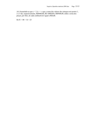 Arquivo: Questões matrizes-2003.doc   Page 13/13


16) Assumindo-se que c = 3, k = = e que a soma dos valores dos estoques nos postos 1,
2 e 3 são, respectivamente, R$8800,00, R$ 10800,00 e R$9600,00, então a soma dos
preços, por litro, de cada combustível é igual a R$6,00.

R) 01 + 08 + 16 = 25
 