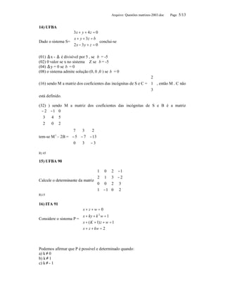 Arquivo: Questões matrizes-2003.doc   Page 5/13


14) UFBA
                     3 x + y + 4 z = 0
                      x + y + 3z = b
                     
Dado o sistema S=                      conclui-se
                     2 x − 3 y + z = 0
                     
                     
(01) ∆ x - ∆ é divisível por 5 , se b = -5
(02) 0 valor se x no sistema ∈ Z se b = -5
(04) ∆ y = 0 se b = 0
(08) o sistema admite solução (0, 0 ,0 ) se b = 0
                                                                 2
                                                                  
(16) sendo M a matriz dos coeficientes das incógnitas de S e C =  1  , então M . C não
                                                                 3
                                                                  
está definido.

(32) ) sendo M a matriz dos coeficientes das incógnitas de S e B é a matriz
 − 2 −1 0 
           
 3    4 5
 2    0 2
           
                 7    3   2 
                              
tem-se M – 2B =  − 5 − 7 − 13 
         t

                 0       −3 
                      3       

R) 45

15) UFBA 90

                                 1 0         2 − 1
                                 2 1         3 − 2
Calcule o determinante da matriz                  
                                 0 0         2 3
                                                  
                                 1 − 1       0 2
R)15

16) ITA 91
                        x + z + w = 0
                        
                         x + ky + k w = 1
                                     2
Considere o sistema P = 
                         x + ( K + 1) z + w = 1
                         x + z + kw = 2
                        



Podemos afirmar que P é possível e determinado quando:
a) k ≠ 0
b) k ≠ 1
c) k ≠ - 1
 
