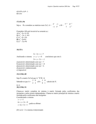 Arquivo: Questões matrizes-2003.doc     Page 6/13


d) k ≠ 0 e k ≠ - 1
e) n.d.a



17) ITA 96
                                                   3a − 1     7 a −1      8 a −3 
Seja a ∈ R e considere as matrizes reais 2x2, A =         eB=                    
                                                  − 1 3 
                                                        a
                                                                 7          2 −3 

O produto AB será inversível se somente se :
A) a 2 –5a +6 ≠ 0
B) a 2 – 2a +1 ≠ 0
C) a 2 –5a ≠ 0
D) a 2 –2a ≠ 0
E) a 2 – 3a ≠ 0



18) ITA

                      3 x − 2 y + z = 7
                      
Analisando o sistema  x + y − z = 0       concluímos que este é:
                       2 x + y − 2 z = −1
                      
a) possível e determinado com xyz = 7
b) possível e determinado com xyz = -8
c) possível e determinado com xyz = 6
d) possível e indeterminado
e) impossível

19) UFBA 89

Seja X a matriz 2x2 tal que A –1X tB =A
                     3 0          2 0
Sabendo-se que A =         e B = 0 1  calcule det X
                     2 2             
R) 18
20) UFBA 91

Chama-se matriz completa do sistema à matriz formada pelos coeficientes das
incógnitas e pelos termos independentes. Chama-se matriz principal do sistema a matriz
formada pelos coeficientes das incógnitas
Considerando o sistema
 x − z = 1
 kx + y + 3 z = 0
 
                   , pode-se afirmar:
  x + ky + 3 z = 1
 
 
(01) se k = 2 o sistema é determinado
 