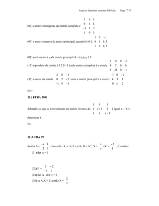 Arquivo: Questões matrizes-2003.doc    Page 7/13


                                              1    k 1
                                                         
                                              0    1 k
(02) a matriz transposta da matriz completa é 
                                                −1  3 3
                                                         
                                              1    0 1
                                                         
                                                         1 0 −1 
                                                                   
(04) a matriz inversa da matriz principal, quando k=0 é  0 1 1 / 3 
                                                         1 0 1 / 3
                                                                   


(08) o elemento a 23 da matriz principal A = (aij) 3x3 é 3
                                                                      1 00 − 1
                                                                              
(16) o produto da matriz ( 1 2 0 –1 ) pela matriz completa é a matriz  k 2
                                                                          0 0
                                                                       1 2k
                                                                          0 − 1
                                                                              
                       2 0 −1                                      3 0 − 2
                                                                          
(32) a soma da matriz  0 2 − 2  com a matriz principal é a matriz  k 3 1 
                       −1 0 −1                                    0 k 2 
                                                                          

R) 43


21 ) UFBA 2001

                                                   1 1       1 
                                                                
Sabendo-se que o determinante da matriz inversa de 1 x + 1   2  é igual a – 1/4 ,
                                                   1 1     x − 3
                                                                
determine x

R) 2




22) UFBA 99

           a 1                                                 x        - 2
Sendo A = 
             2 b
                   com a+b = 4, a .b=3 e a<b, B = A-1, X =       y  e C =  1  , é verdade:
                                                                         
   (01) det A = 1



                  3 − 2
       (02) B =          
                 − 1 1 
       (04) det A . det B = 1
                                   2
       (08) se A.X = C, então X =  
                                   3
 