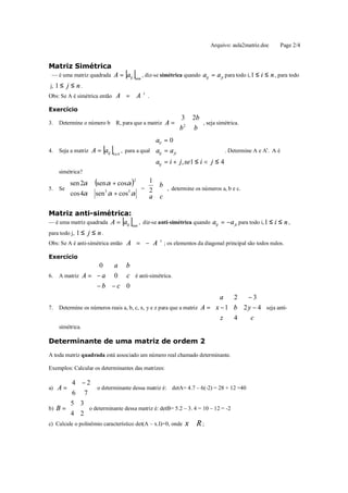 Arquivo: aula2matriz.doc       Page 2/4


Matriz Simétrica
 — é uma matriz quadrada A = aij   [ ]nxn
                                            , diz-se simétrica quando aij = a ji para todo i, 1 ≤ i ≤ n , para todo
j, 1 ≤ j ≤ n .
Obs: Se A é simétrica então A      = A      t
                                                .

Exercício
                                                           3     2b 
     Determine o número b ∈ R, para que a matriz A = 
                                                                     , seja simétrica.
                                                                  b
3.                                                            2
                                                           b        
                                           aii = 0
                                           
                       [ ]
4. Seja a matriz A = aij
                         4x4
                             , para a qual aij = a ji                   . Determine A e At. A é
                                           
                                           aij = i + j, se1 ≤ i < j ≤ 4
     simétrica?
       sen 2α      (sen α + cosα )2  1
                                       
                                                     
                                                    b
5. Se                               
                                     =                 , determine os números a, b e c.
       cos 4α
                   sen3 α + cos3 α   2
                                     a
                                                     
                                                    c

Matriz anti-simétrica:
— é uma matriz quadrada A = aij [ ]
                                nxn
                                    , diz-se anti-simétrica quando aij = −a ji para todo i, 1 ≤ i ≤ n ,
para todo j, 1 ≤ j ≤ n .
Obs: Se A é anti-simétrica então   A = − A t ; os elementos da diagonal principal são todos nulos.
Exercício
                 0    a b
                          
6. A matriz A =  − a  0 c  é anti-simétrica.
                 − b − c 0
                          
                                                                       a     2   −3 
                                                                                       
7. Determine os números reais a, b, c, x, y e z para que a matriz A =  x − 1 b 2 y − 4  seja anti-
                                                                       z          c 
                                                                             4         
     simétrica.

Determinante de uma matriz de ordem 2
A toda matriz quadrada está associado um número real chamado determinante.

Exemplos: Calcular os determinantes das matrizes:

        4 − 2
a) A = 
               o determinante dessa matriz é: detA= 4.7 – 6(-2) = 28 + 12 =40
               
       6 7 
        5 3
b) B =      o determinante dessa matriz é: detB= 5.2 – 3. 4 = 10 – 12 = -2
        4 2
c) Calcule o polinômio característico det(A – x.I)=0, onde     x∈R;
 