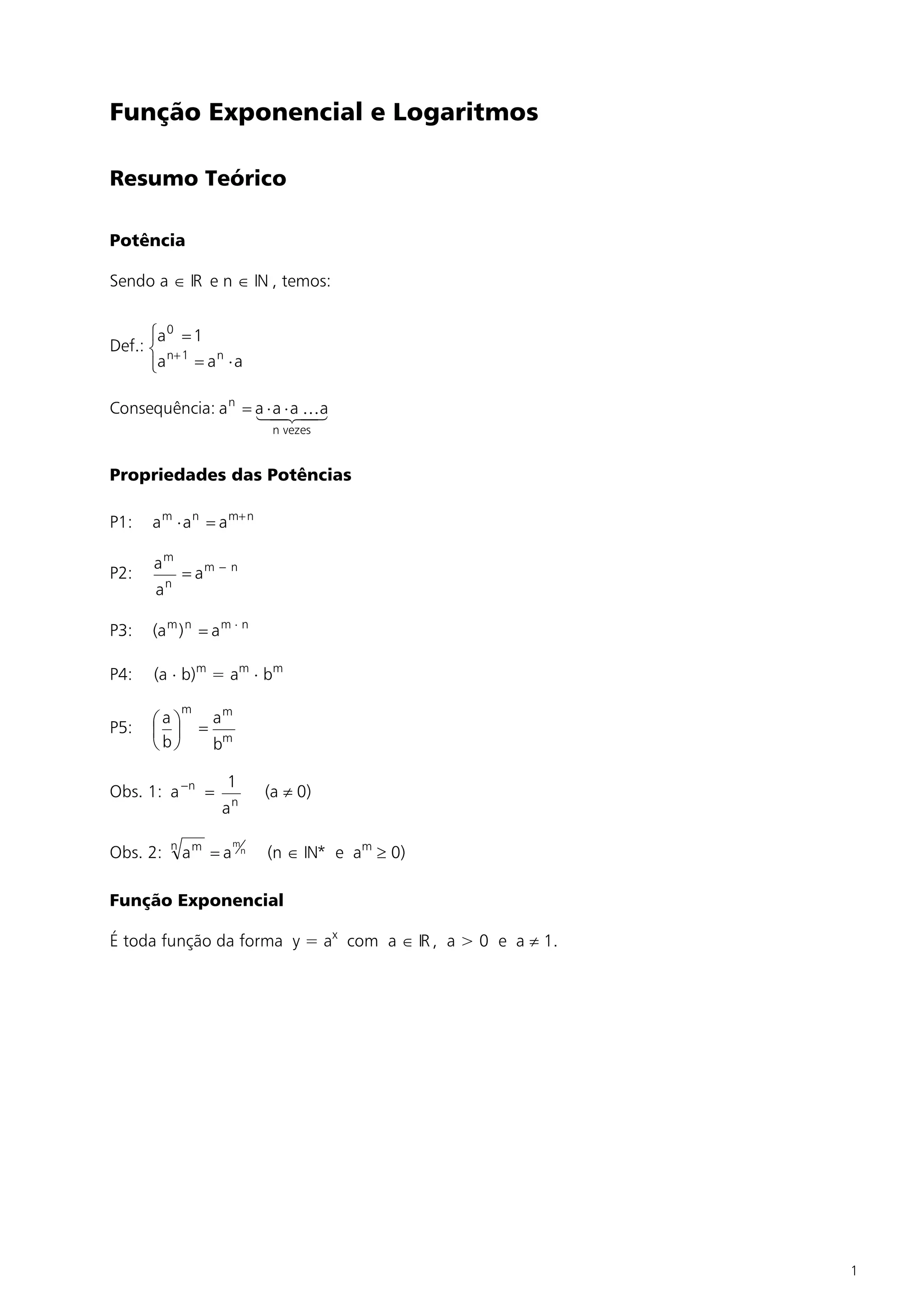 Função Exponencial e Logaritmos

Resumo Teórico

Potência

Sendo a Î IR e n Î IN , temos:


      ìa 0 = 1
Def.: í n+ 1
      îa     = an × a

Consequência: a n = a ×4× a 4 a
                    1a 2 K   3
                                 n vezes


Propriedades das Potências

P1:   a m × a n = a m+ n

      am
P2:            = am - n
           n
       a

P3:   (a m ) n = a m × n

P4:   (a × b)m = am × bm
               m
      æaö              am
P5:   ç ÷          =
      è bø             bm

                        1
Obs. 1: a -n =                  (a ¹ 0)
                       an

           n            m
Obs. 2:        am = a       n   (n Î IN* e am ³ 0)

Função Exponencial

É toda função da forma y = ax com a Î IR , a > 0 e a ¹ 1.




                                                            1
 
