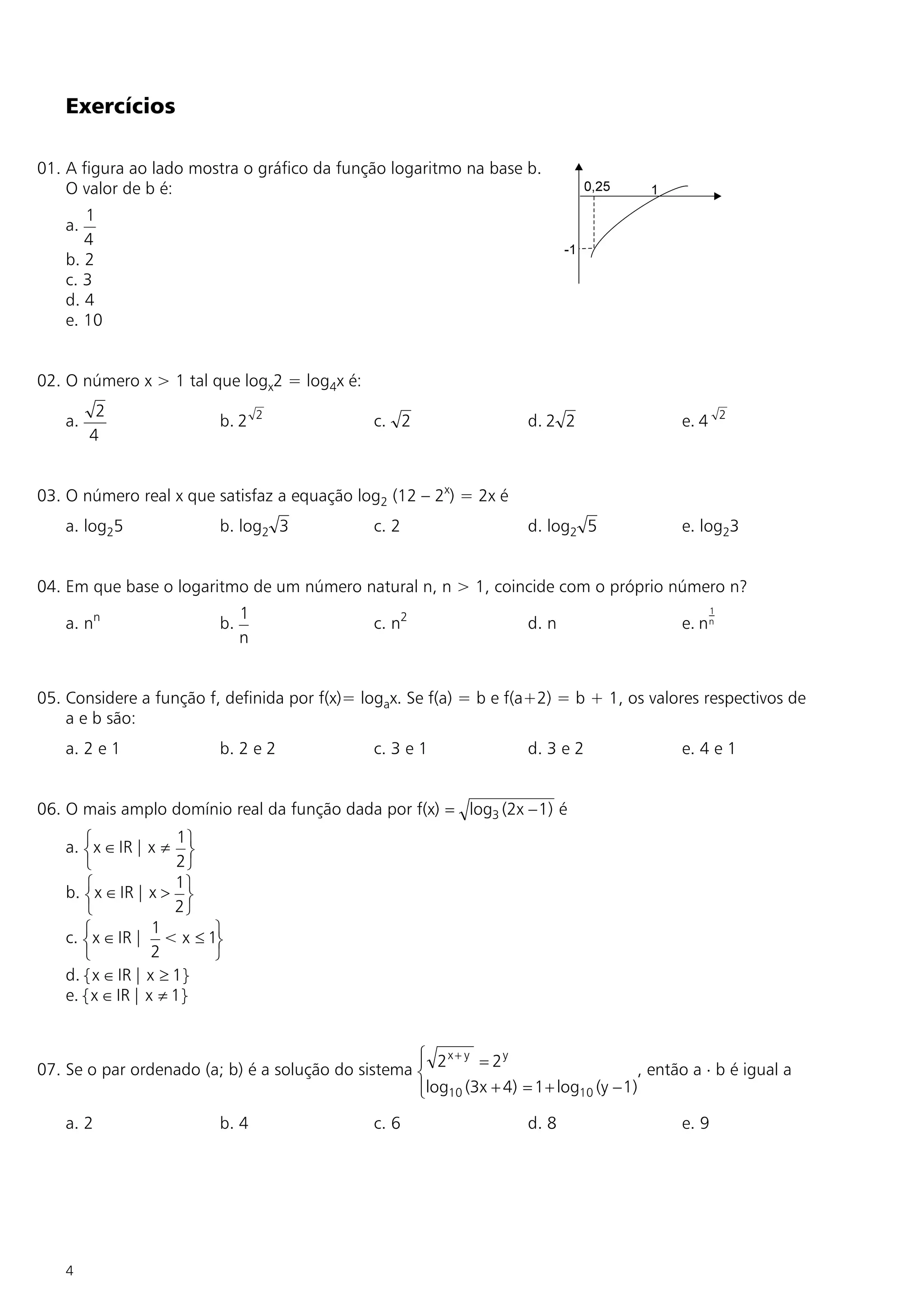 Exercícios

01. A figura ao lado mostra o gráfico da função logaritmo na base b.
    O valor de b é:
       1
    a.
       4
    b. 2
    c. 3
    d. 4
    e. 10


02. O número x > 1 tal que logx2 = log4x é:
          2                         2                                                                   2
    a.                     b. 2                  c. 2                  d. 2 2                e. 4
         4


03. O número real x que satisfaz a equação log2 (12 – 2x) = 2x é
    a. log25               b. log2 3             c. 2                  d. log2 5             e. log23


04. Em que base o logaritmo de um número natural n, n > 1, coincide com o próprio número n?
                                1                                                                   1
    a. nn                  b.                    c. n2                 d. n                  e. n n
                                n


05. Considere a função f, definida por f(x)= logax. Se f(a) = b e f(a+2) = b + 1, os valores respectivos de
    a e b são:
    a. 2 e 1               b. 2 e 2              c. 3 e 1              d. 3 e 2              e. 4 e 1


06. O mais amplo domínio real da função dada por f(x) = log3 (2x - 1) é
                       1
    a. ì x Î IR | x ¹ ü
       í                 ý
       î               2þ
                      1
    b. ì x Î IR | x > ü
       í                ý
       î              2þ
                   1
    c. ì x Î IR | < x £ 1ü
       í                   ý
       î           2       þ
    d. { x Î IR | x ³ 1}
    e. { x Î IR | x ¹ 1}


                                                    ì x + y = 2y
                                                    ï
07. Se o par ordenado (a; b) é a solução do sistema í 2                                , então a × b é igual a
                                                    ïlog10 (3x + 4) = 1 + log10 (y - 1)
                                                    î
    a. 2                   b. 4                  c. 6                  d. 8                  e. 9




    4
 