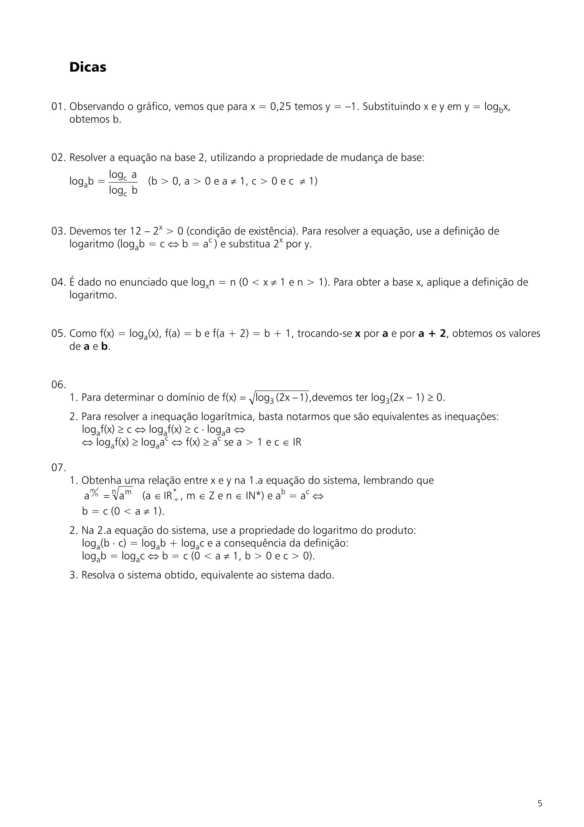 Dicas

01. Observando o gráfico, vemos que para x = 0,25 temos y = –1. Substituindo x e y em y = logbx,
    obtemos b.


02. Resolver a equação na base 2, utilizando a propriedade de mudança de base:
                logc a
      logab =          (b > 0, a > 0 e a ¹ 1, c > 0 e c ¹ 1)
                logc b


03. Devemos ter 12 – 2x > 0 (condição de existência). Para resolver a equação, use a definição de
    logaritmo (logab = c Û b = ac ) e substitua 2x por y.


04. É dado no enunciado que logxn = n (0 < x ¹ 1 e n > 1). Para obter a base x, aplique a definição de
    logaritmo.


05. Como f(x) = loga(x), f(a) = b e f(a + 2) = b + 1, trocando-se x por a e por a + 2, obtemos os valores
    de a e b.


06.
      1. Para determinar o domínio de f(x) = log3 (2x - 1) ,devemos ter log3(2x – 1) ³ 0.
      2. Para resolver a inequação logarítmica, basta notarmos que são equivalentes as inequações:
         logaf(x) ³ c Û logaf(x) ³ c × logaa Û
         Û logaf(x) ³ logaac Û f(x) ³ ac se a > 1 e c Î IR

07.
      1. Obtenha uma relação entre x e y na 1.a equação do sistema, lembrando que
         a n = n a m (a Î IR * , m Î Z e n Î IN*) e ab = ac Û
           m
                             +
         b = c (0 < a ¹ 1).
      2. Na 2.a equação do sistema, use a propriedade do logaritmo do produto:
         loga(b × c) = logab + logac e a consequência da definição:
         logab = logac Û b = c (0 < a ¹ 1, b > 0 e c > 0).
      3. Resolva o sistema obtido, equivalente ao sistema dado.




                                                                                                         5
 