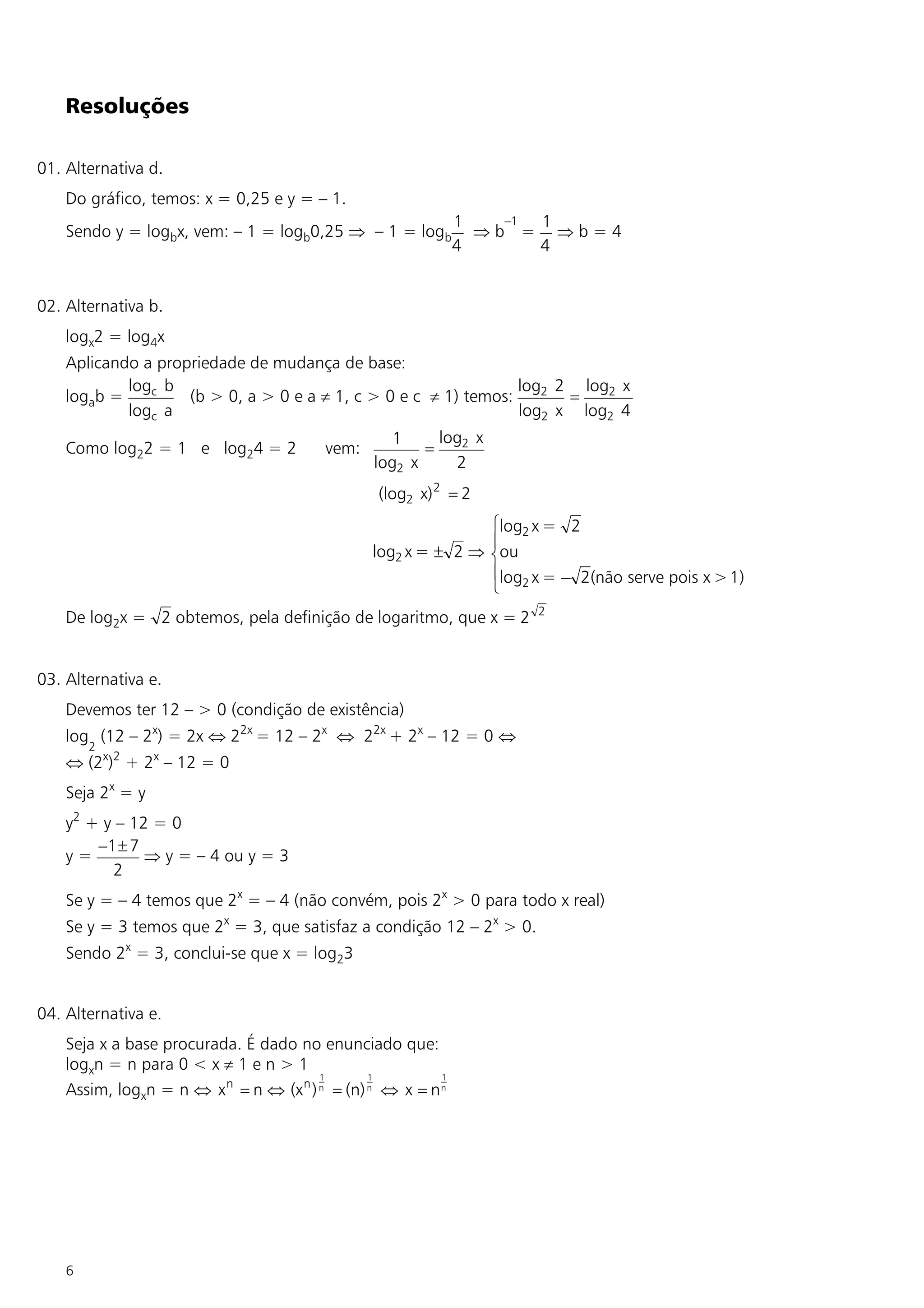 Resoluções

01. Alternativa d.
    Do gráfico, temos: x = 0,25 e y = – 1.
                                                              1   –1 1
    Sendo y = logbx, vem: – 1 = logb0,25 Þ – 1 = logb           Þb = Þb=4
                                                              4      4


02. Alternativa b.
    logx2 = log4x
    Aplicando a propriedade de mudança de base:
            logc b                                               log2 2 log2 x
    logab =         (b > 0, a > 0 e a ¹ 1, c > 0 e c ¹ 1) temos:       =
            logc a                                               log2 x log2 4
                                                   1     log2 x
    Como log22 = 1 e log24 = 2           vem:          =
                                                log2 x     2
                                                 (log2 x) 2 = 2
                                                               ìlog2 x = 2
                                                               ï
                                                log2 x = ± 2 Þ íou
                                                               ïlog2 x = - 2(não serve pois x > 1)
                                                               î
                                                                      2
    De log2x = 2 obtemos, pela definição de logaritmo, que x = 2


03. Alternativa e.
    Devemos ter 12 – > 0 (condição de existência)
    log (12 – 2x) = 2x Û 22x = 12 – 2x Û 22x + 2x – 12 = 0 Û
        2
    Û (2x)2 + 2x – 12 = 0
    Seja 2x = y
    y2 + y – 12 = 0
        -1 ± 7
    y=         Þ y = – 4 ou y = 3
          2
    Se y = – 4 temos que 2x = – 4 (não convém, pois 2x > 0 para todo x real)
    Se y = 3 temos que 2x = 3, que satisfaz a condição 12 – 2x > 0.
    Sendo 2x = 3, conclui-se que x = log23


04. Alternativa e.
    Seja x a base procurada. É dado no enunciado que:
    logxn = n para 0 < x ¹ 1 e n > 1
                                        1       1         1
    Assim, logxn = n Û x n = n Û (x n ) n = (n) n Û x = n n




    6
 
