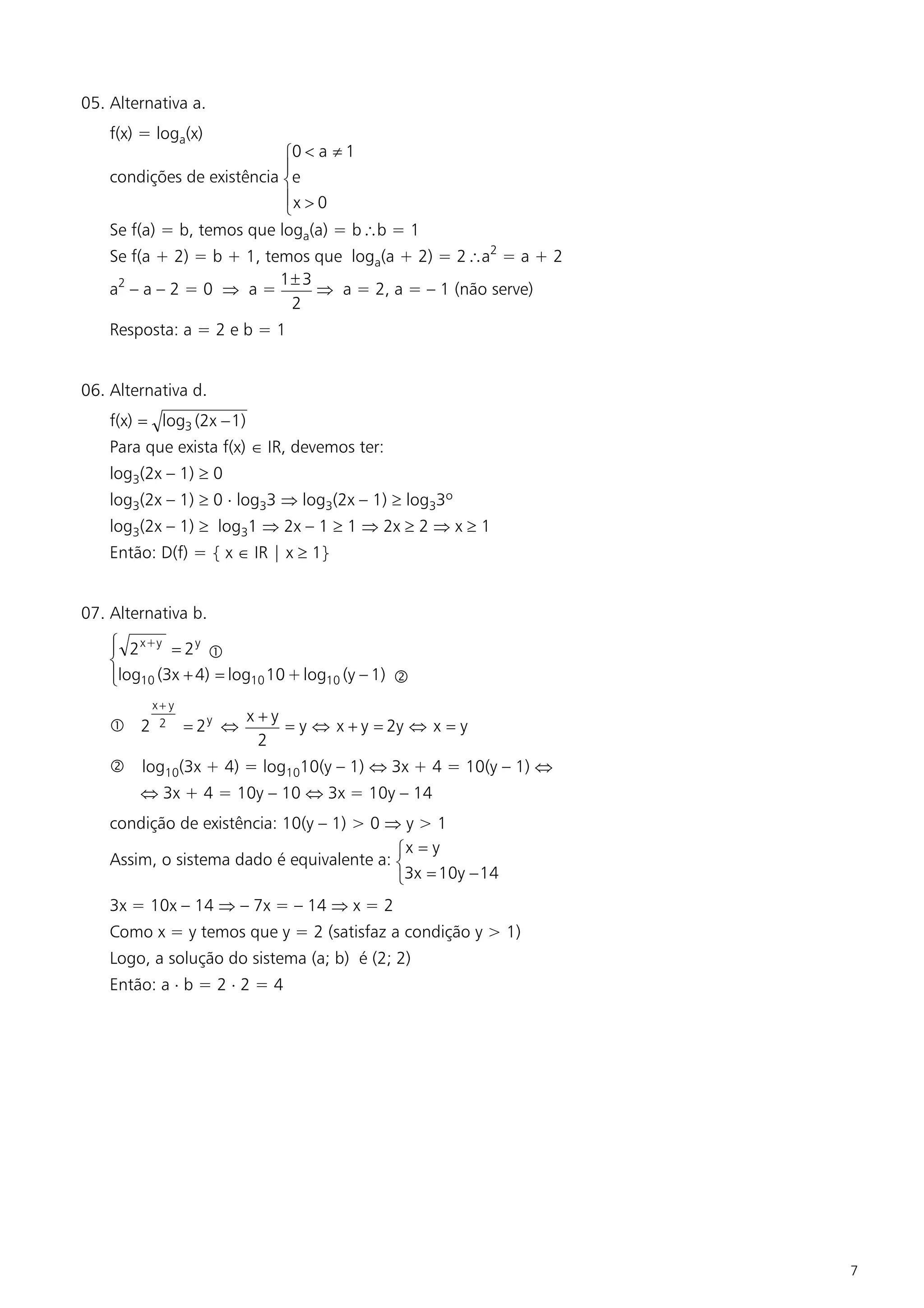 05. Alternativa a.
    f(x) = loga(x)
                            ì0 < a ¹ 1
                            ï
    condições de existência íe
                            ïx > 0
                            î
    Se f(a) = b, temos que loga(a) = bb = 1
    Se f(a + 2) = b + 1, temos que loga(a + 2) = 2a2 = a + 2
                           1± 3
    a2 – a – 2 = 0 Þ a =        Þ a = 2, a = – 1 (não serve)
                            2
    Resposta: a = 2 e b = 1


06. Alternativa d.
    f(x) = log3 (2x - 1)
    Para que exista f(x) Î IR, devemos ter:
    log3(2x – 1) ³ 0
    log3(2x – 1) ³ 0 × log33 Þ log3(2x – 1) ³ log33º
    log3(2x – 1) ³ log31 Þ 2x – 1 ³ 1 Þ 2x ³ 2 Þ x ³ 1
    Então: D(f) = { x Î IR | x ³ 1}


07. Alternativa b.
    ì 2 x+y = 2 y
    ï              
    í
    ïlog10 (3x + 4) = log10 10 + log10 (y – 1) ‚
    î
          x+ y
                           x+y
     2    2     = 2y Û        = y Û x + y = 2y Û x = y
                            2
    ‚ log10(3x + 4) = log1010(y – 1) Û 3x + 4 = 10(y – 1) Û
        Û 3x + 4 = 10y – 10 Û 3x = 10y – 14
    condição de existência: 10(y – 1) > 0 Þ y > 1
                                           ìx = y
    Assim, o sistema dado é equivalente a: í
                                           î3x = 10y - 14
    3x = 10x – 14 Þ – 7x = – 14 Þ x = 2
    Como x = y temos que y = 2 (satisfaz a condição y > 1)
    Logo, a solução do sistema (a; b) é (2; 2)
    Então: a × b = 2 × 2 = 4




                                                                7
 