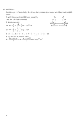 07. Alternativa e
    Consideremos E e F as projeções dos vértices D e C, nesta ordem, sobre a base AB do trapézio ABCD.
    Temos:
    1. DADE é congruente ao DBCF, pelo caso LAAo.
    Logo, ABCD é trapézio isósceles
    2. No triângulo ADE:
             x     3 x
    sen 60º =  Þ    = Û x = 2 3 cm
             4    2  4
             y   1 y
    cos 60º = Þ = Û y = 2 cm
             4   2 4
    3. AB = 6 Þ 2y + EF = 6 Û 2 × 2 + EF = 6 Û EF = 2 cm = CD
    4. Seja A a área do trapézio ABCD
        (AB + CD) × DE        (6 + 2) × 2 3
    A=                 ÞA=                  Û A = 8 3 cm 2
               2                    2




    8
 