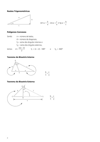 Razões Trigonométricas


                    a
                                             b
                                                                b         c         b
        a                                                sen a = , cos a = e tg a =
                                                                a         a         c
                    c



Polígonos Convexos

Sendo           n= número de lados;
                d= número de diagonais;
                Si= soma dos ângulos internos e
                Se= soma dos ângulos externos,
                    n(n – 3)
temos:      d=                               Si = (n – 2) × 180º         e     Se = 360º
                       2


Teorema da Bissetriz Interna
            A



     b                               c

            x                    y
                    S                                              b c
                                                                    =
                                                                   x y


Teorema da Bissetriz Externa

                        A

                b                                c
                             c

                                         y
     C                                                      S            b c
                         B                                                =
                                                                         x y
                                     x




2
 